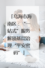 乌海市海南区：“一站式”服务解锁基层治理“平安密码”