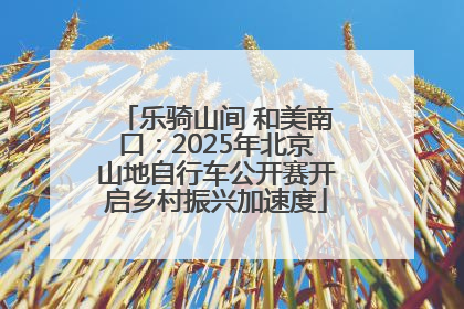 乐骑山间 和美南口：2025年北京山地自行车公开赛开启乡村振兴加速度