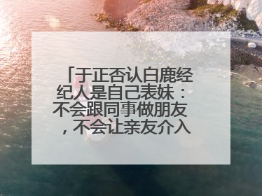 于正否认白鹿经纪人是自己表妹：不会跟同事做朋友，不会让亲友介入到我的工作
