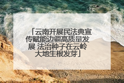 云南开展民法典宣传赋能边疆高质量发展 法治种子在云岭大地生根发芽