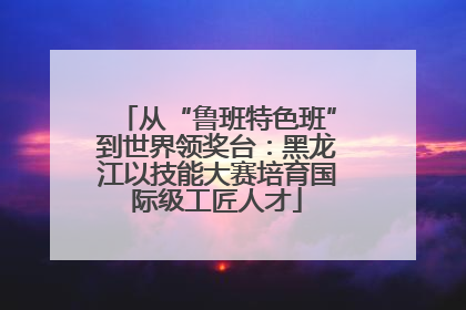 从“鲁班特色班”到世界领奖台：黑龙江以技能大赛培育国际级工匠人才