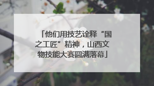 他们用技艺诠释“国之工匠”精神，山西文物技能大赛圆满落幕
