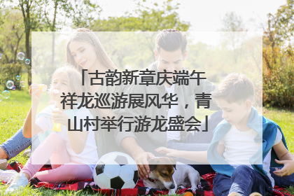 古韵新章庆端午 祥龙巡游展风华，青山村举行游龙盛会