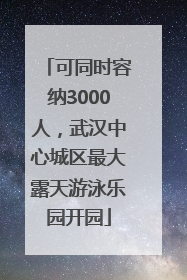 可同时容纳3000人，武汉中心城区最大露天游泳乐园开园