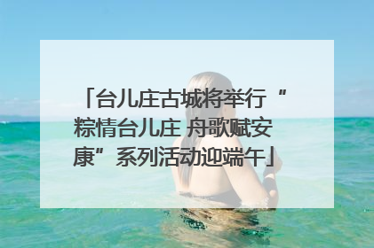 台儿庄古城将举行“粽情台儿庄 舟歌赋安康”系列活动迎端午