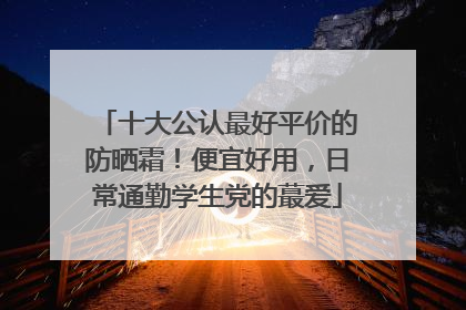 十大公认最好平价的防晒霜！便宜好用，日常通勤学生党的蕞爱