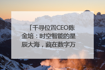 千寻位置CEO陈金培：时空智能的星辰大海，藏在数字万象与人间烟火中