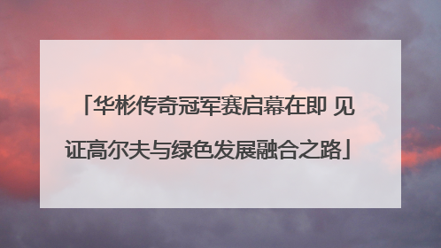 华彬传奇冠军赛启幕在即 见证高尔夫与绿色发展融合之路