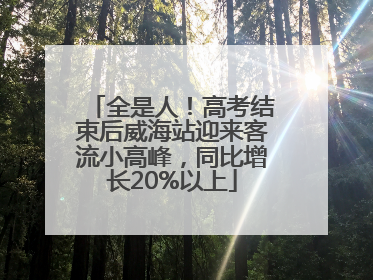 全是人！高考结束后威海站迎来客流小高峰，同比增长20%以上