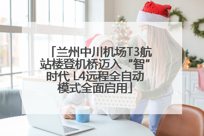 兰州中川机场T3航站楼登机桥迈入“智”时代 L4远程全自动模式全面启用