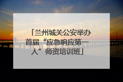 兰州城关公安举办首届“应急响应第一人”师资培训班