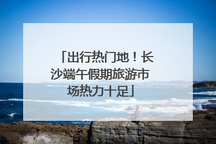出行热门地！长沙端午假期旅游市场热力十足