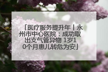 医疗服务提升年丨永州市中心医院：成功取出支气管异物 1岁10个月患儿转危为安