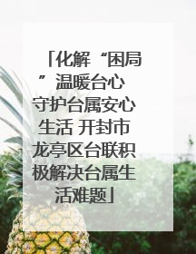 化解“困局”温暖台心 守护台属安心生活 开封市龙亭区台联积极解决台属生活难题