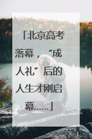北京高考落幕，“成人礼”后的人生才刚启幕……