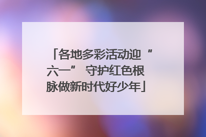 各地多彩活动迎“六一” 守护红色根脉做新时代好少年