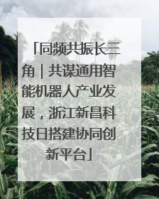 同频共振长三角｜共谋通用智能机器人产业发展，浙江新昌科技日搭建协同创新平台