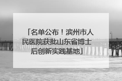 名单公布！滨州市人民医院获批山东省博士后创新实践基地