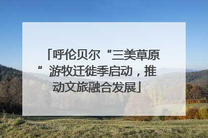 呼伦贝尔“三美草原”游牧迁徙季启动，推动文旅融合发展