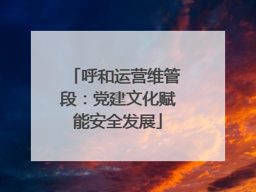 呼和运营维管段：党建文化赋能安全发展