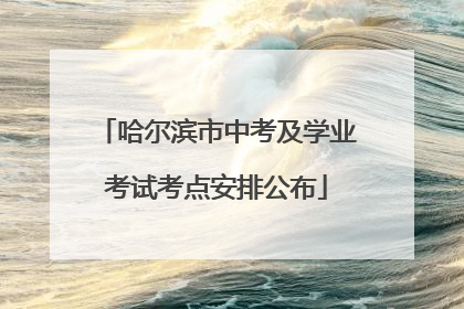 哈尔滨市中考及学业考试考点安排公布