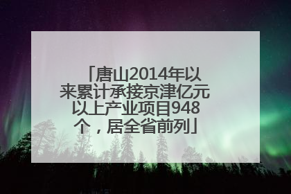 唐山2014年以来累计承接京津亿元以上产业项目948个，居全省前列