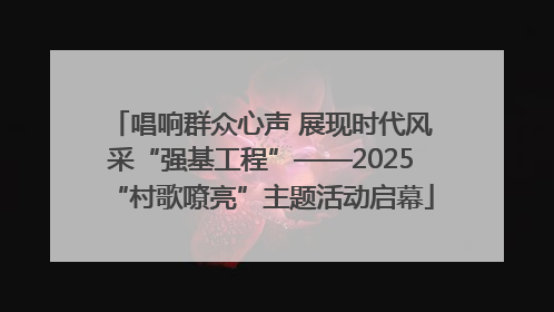 唱响群众心声 展现时代风采“强基工程”——2025“村歌嘹亮”主题活动启幕
