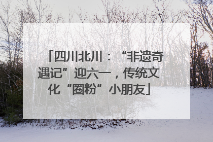 四川北川：“非遗奇遇记”迎六一，传统文化“圈粉”小朋友