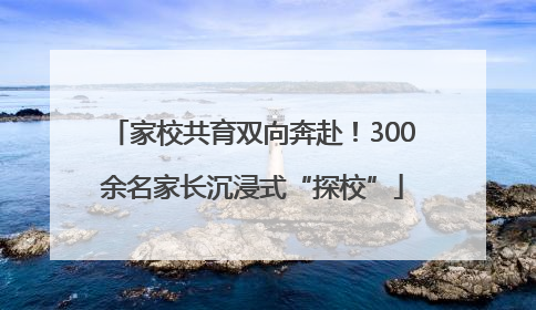 家校共育双向奔赴！300余名家长沉浸式“探校”