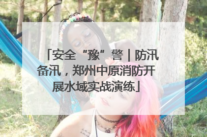 安全“豫”警｜防汛备汛，郑州中原消防开展水域实战演练