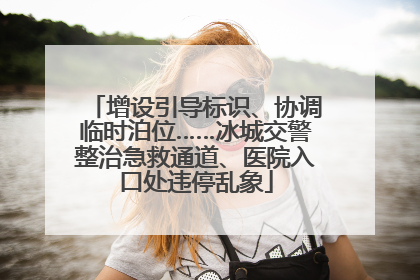 增设引导标识、协调临时泊位……冰城交警整治急救通道、医院入口处违停乱象