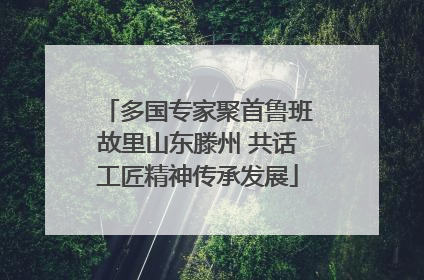 多国专家聚首鲁班故里山东滕州 共话工匠精神传承发展