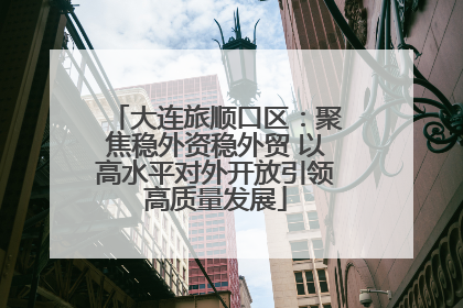 大连旅顺口区：聚焦稳外资稳外贸 以高水平对外开放引领高质量发展