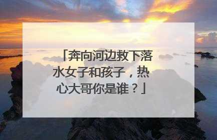 奔向河边救下落水女子和孩子，热心大哥你是谁？