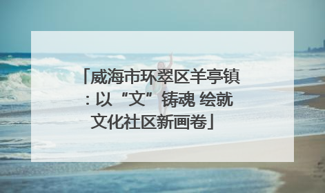 威海市环翠区羊亭镇：以“文”铸魂 绘就文化社区新画卷