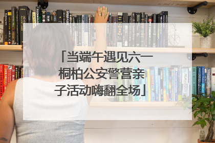 当端午遇见六一 桐柏公安警营亲子活动嗨翻全场