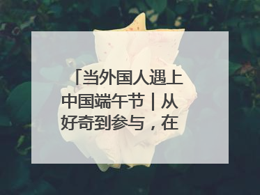 当外国人遇上中国端午节｜从好奇到参与，在沉浸中交融