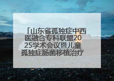 山东省孤独症中西医融合专科联盟2025学术会议暨儿童孤独症肠菌移植治疗技术培训举办