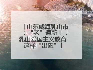 山东威海乳山市：“老”课新上，乳山爱国主义教育这样“出圈”