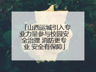 山西运城引入专业力量参与校园安全治理 消防更专业 安全有保障