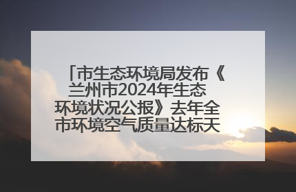 市生态环境局发布《兰州市2024年生态环境状况公报》去年全市环境空气质量达标天数301天