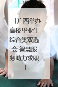 广西举办高校毕业生综合类双选会 智慧服务助力求职
