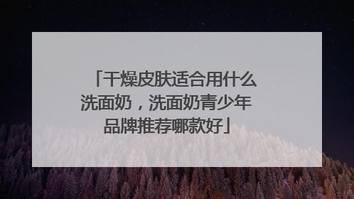 干燥皮肤适合用什么洗面奶，洗面奶青少年品牌推荐哪款好