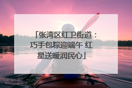 张湾区红卫街道：巧手包粽迎端午 红星送暖润民心