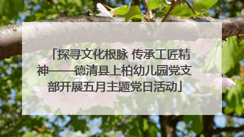 探寻文化根脉 传承工匠精神——德清县上柏幼儿园党支部开展五月主题党日活动