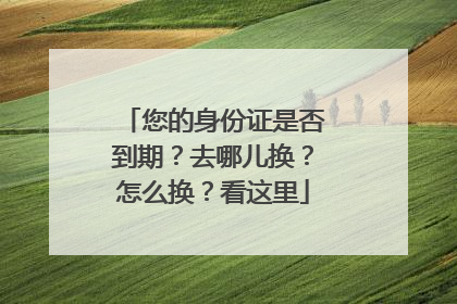 您的身份证是否到期？去哪儿换？怎么换？看这里
