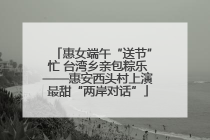 惠女端午“送节”忙 台湾乡亲包粽乐——惠安西头村上演最甜“两岸对话”