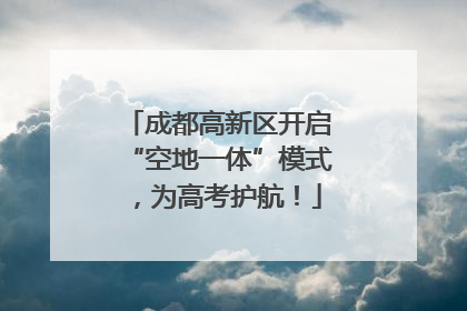 成都高新区开启“空地一体”模式，为高考护航！