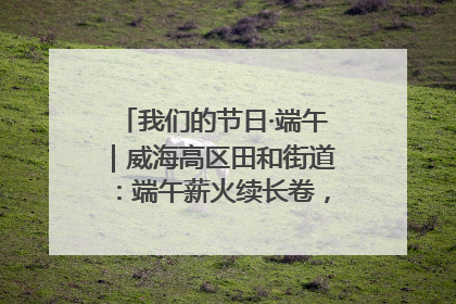 我们的节日·端午｜威海高区田和街道：端午薪火续长卷，邻里馨香聚暖流