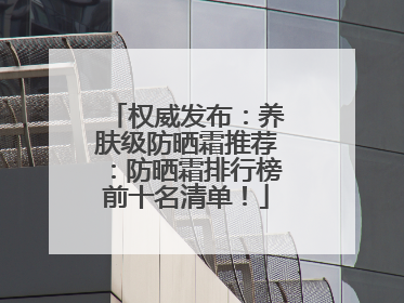 权威发布：养肤级防晒霜推荐：防晒霜排行榜前十名清单！